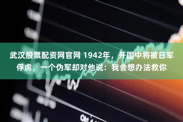 武汉股票配资网官网 1942年，开国中将被日军俘虏，一个伪军却对他说：我会想办法救你