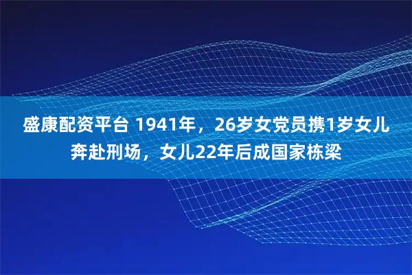 盛康配资平台 1941年，26岁女党员携1岁女儿奔赴刑场，女儿22年后成国家栋梁