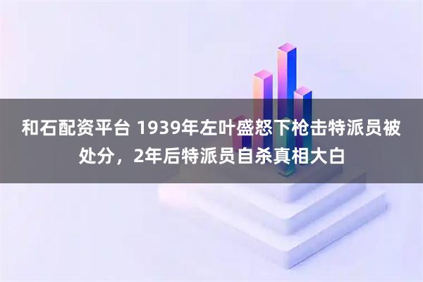 和石配资平台 1939年左叶盛怒下枪击特派员被处分，2年后特派员自杀真相大白