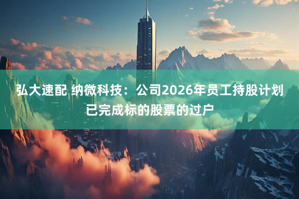 弘大速配 纳微科技：公司2026年员工持股计划已完成标的股票的过户