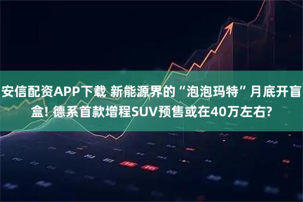安信配资APP下载 新能源界的“泡泡玛特”月底开盲盒! 德系首款增程SUV预售或在40万左右?