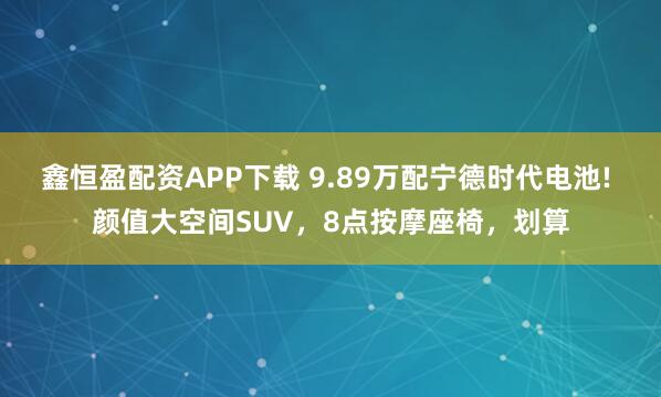 鑫恒盈配资APP下载 9.89万配宁德时代电池! 颜值大空间SUV，8点按摩座椅，划算
