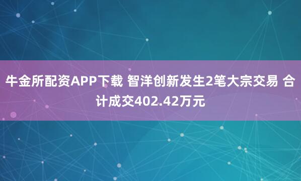 牛金所配资APP下载 智洋创新发生2笔大宗交易 合计成交402.42万元