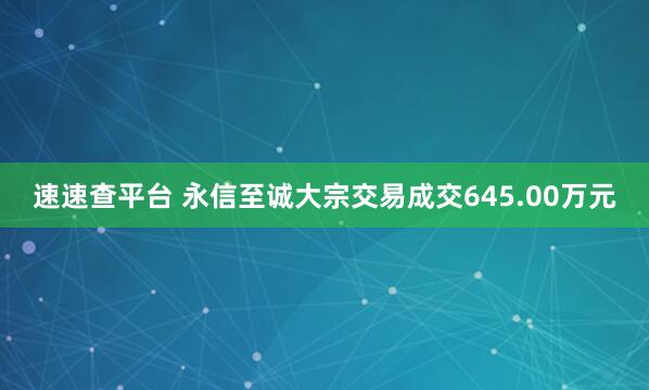 速速查平台 永信至诚大宗交易成交645.00万元