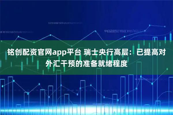 铭创配资官网app平台 瑞士央行高层:已提高对外汇干预的准备就绪程度