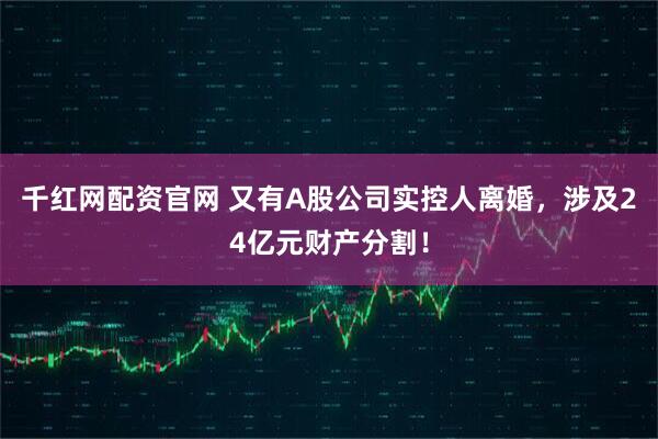 千红网配资官网 又有A股公司实控人离婚，涉及24亿元财产分割！