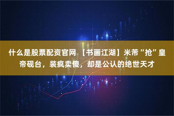 什么是股票配资官网 【书画江湖】米芾“抢”皇帝砚台,装疯卖傻,却是公认的绝世天才