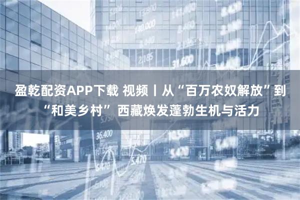盈乾配资APP下载 视频丨从“百万农奴解放”到“和美乡村” 西藏焕发蓬勃生机与活力