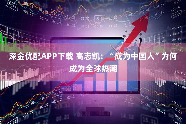 深金优配APP下载 高志凯：“成为中国人”为何成为全球热潮