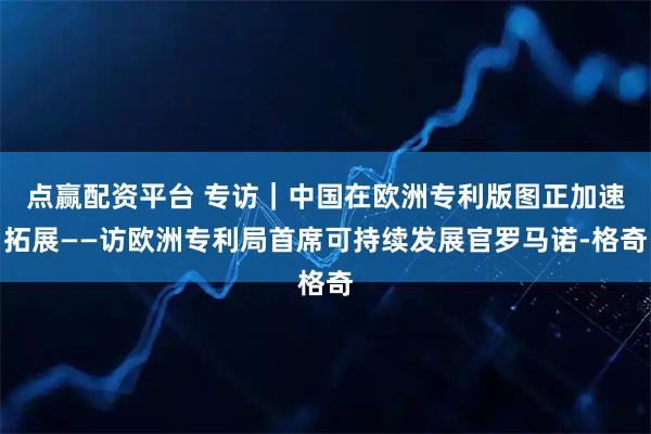 点赢配资平台 专访｜中国在欧洲专利版图正加速拓展——访欧洲专利局首席可持续发展官罗马诺-格奇
