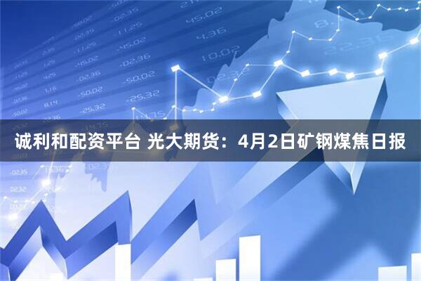 诚利和配资平台 光大期货：4月2日矿钢煤焦日报