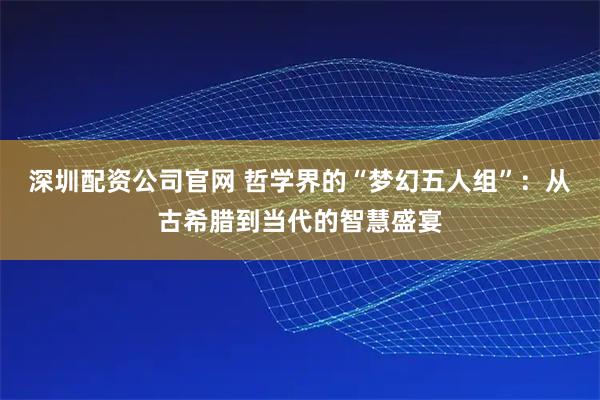 深圳配资公司官网 哲学界的“梦幻五人组”：从古希腊到当代的智慧盛宴