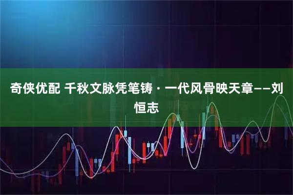 奇侠优配 千秋文脉凭笔铸 · 一代风骨映天章——刘恒志