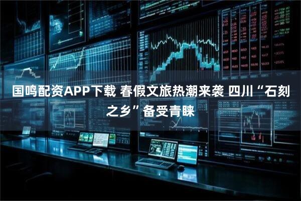 国鸣配资APP下载 春假文旅热潮来袭 四川“石刻之乡”备受青睐