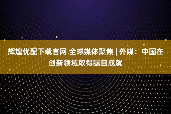 辉煌优配下载官网 全球媒体聚焦 | 外媒：中国在创新领域取得瞩目成就