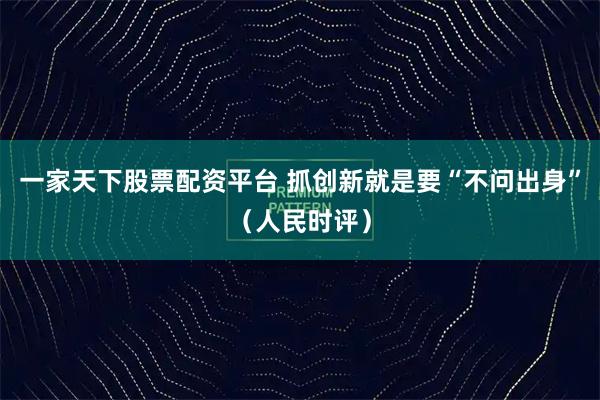一家天下股票配资平台 抓创新就是要“不问出身”（人民时评）