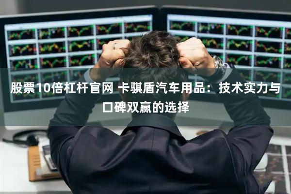 股票10倍杠杆官网 卡骐盾汽车用品：技术实力与口碑双赢的选择