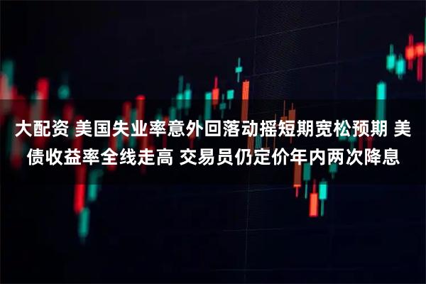大配资 美国失业率意外回落动摇短期宽松预期 美债收益率全线走高 交易员仍定价年内两次降息