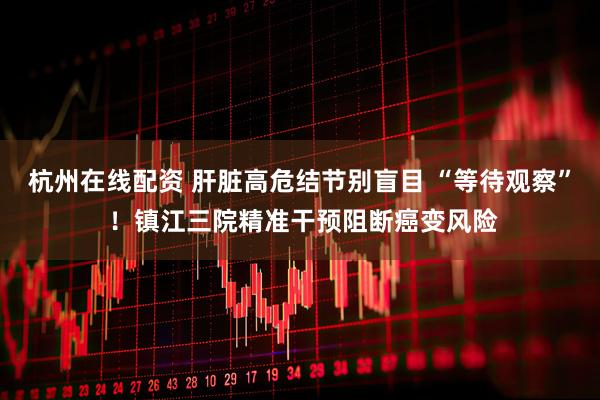 杭州在线配资 肝脏高危结节别盲目 “等待观察” ！镇江三院精准干预阻断癌变风险